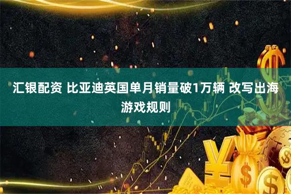 汇银配资 比亚迪英国单月销量破1万辆 改写出海游戏规则