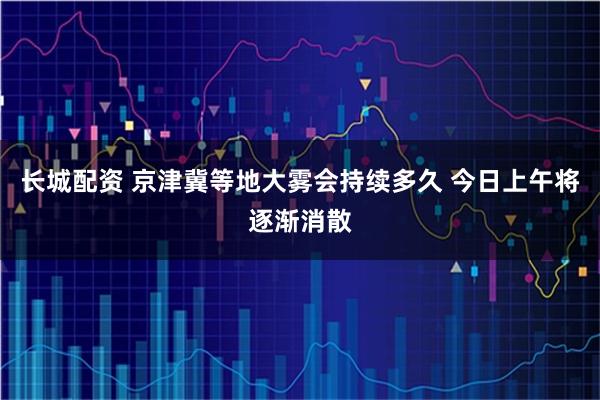 长城配资 京津冀等地大雾会持续多久 今日上午将逐渐消散