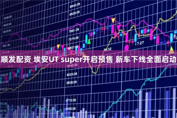 顺发配资 埃安UT super开启预售 新车下线全面启动