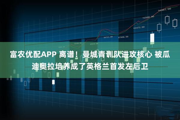 富农优配APP 离谱！曼城青训队进攻核心 被瓜迪奥拉培养成了英格兰首发左后卫