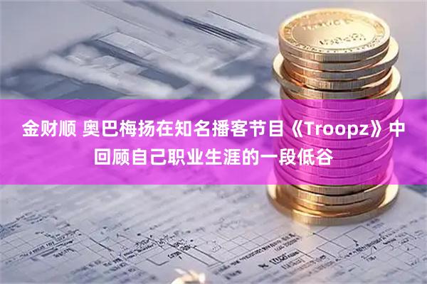 金财顺 奥巴梅扬在知名播客节目《Troopz》中回顾自己职业生涯的一段低谷