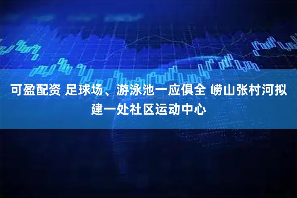 可盈配资 足球场、游泳池一应俱全 崂山张村河拟建一处社区运动中心
