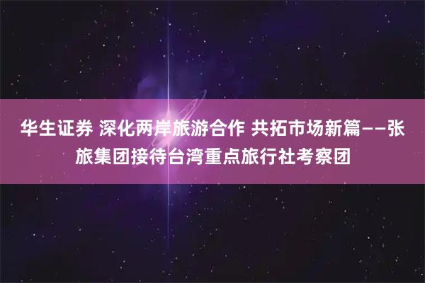 华生证券 深化两岸旅游合作 共拓市场新篇——张旅集团接待台湾重点旅行社考察团