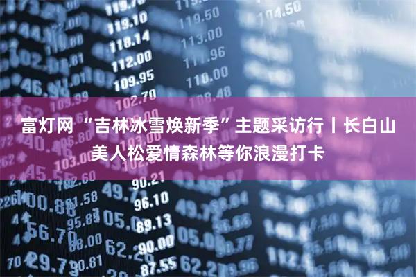 富灯网 “吉林冰雪焕新季”主题采访行丨长白山美人松爱情森林等你浪漫打卡