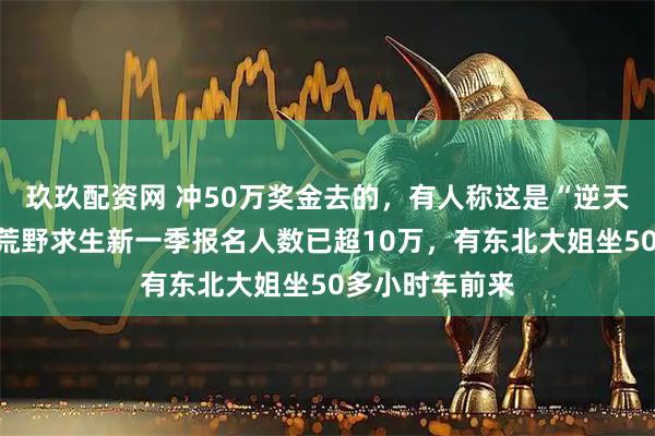 玖玖配资网 冲50万奖金去的，有人称这是“逆天改命”机会！荒野求生新一季报名人数已超10万，有东北大姐坐50多小时车前来
