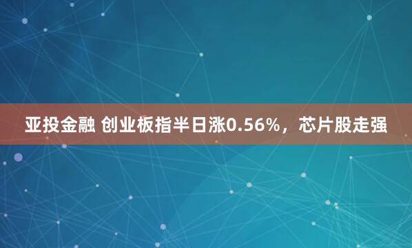 亚投金融 创业板指半日涨0.56%，芯片股走强