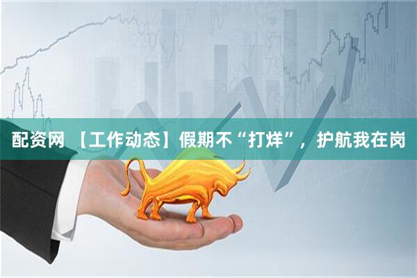 配资网 【工作动态】假期不“打烊”，护航我在岗