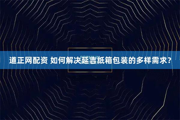 道正网配资 如何解决延吉纸箱包装的多样需求？