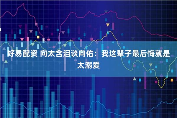 好易配资 向太含泪谈向佑：我这辈子最后悔就是太溺爱