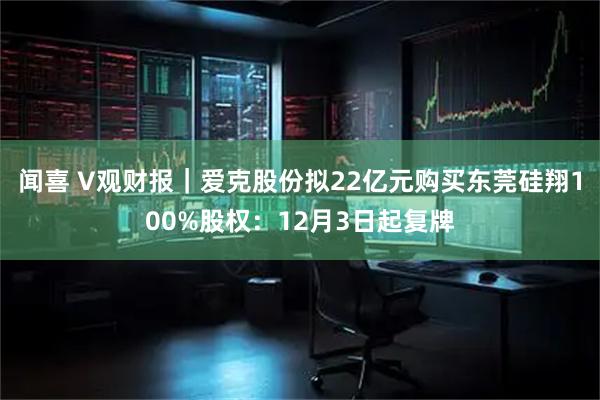 闻喜 V观财报｜爱克股份拟22亿元购买东莞硅翔100%股权：12月3日起复牌
