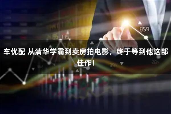 车优配 从清华学霸到卖房拍电影，终于等到他这部佳作！