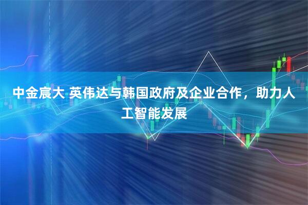中金宸大 英伟达与韩国政府及企业合作，助力人工智能发展