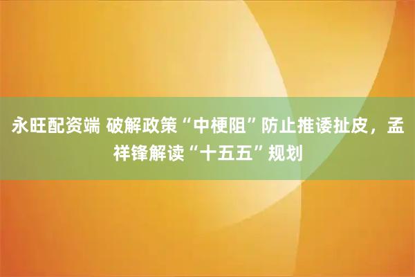 永旺配资端 破解政策“中梗阻”防止推诿扯皮，孟祥锋解读“十五五”规划