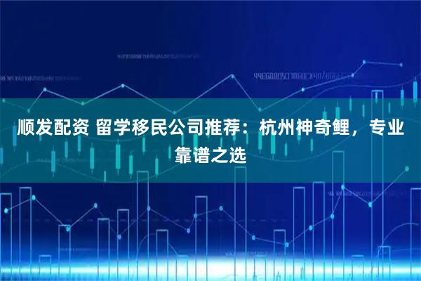 顺发配资 留学移民公司推荐：杭州神奇鲤，专业靠谱之选