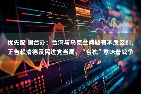 优先配 国台办：台湾与乌克兰问题有本质区别，正告赖清德及民进党当局，“台独”意味着战争