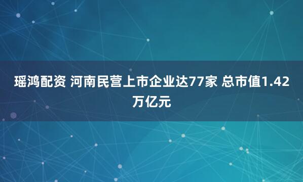 瑶鸿配资 河南民营上市企业达77家 总市值1.42万亿元