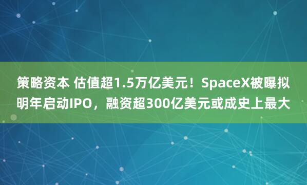 策略资本 估值超1.5万亿美元！SpaceX被曝拟明年启动IPO，融资超300亿美元或成史上最大