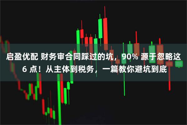 启盈优配 财务审合同踩过的坑，90% 源于忽略这 6 点！从主体到税务，一篇教你避坑到底
