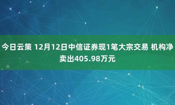 今日云策 12月12日中信证券现1笔大宗交易 机构净卖出405.98万元