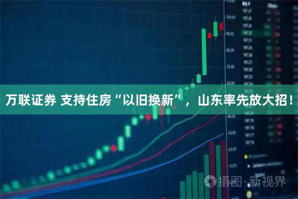 万联证券 支持住房“以旧换新”，山东率先放大招！