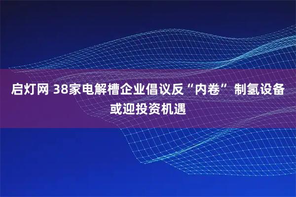 启灯网 38家电解槽企业倡议反“内卷” 制氢设备或迎投资机遇