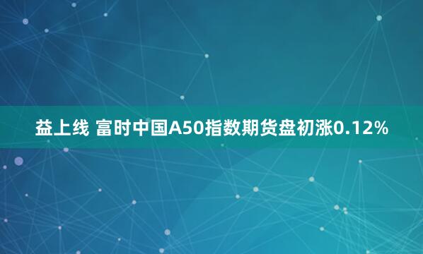 益上线 富时中国A50指数期货盘初涨0.12%