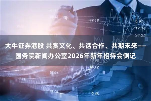 大牛证券港股 共赏文化、共话合作、共期未来——国务院新闻办公室2026年新年招待会侧记