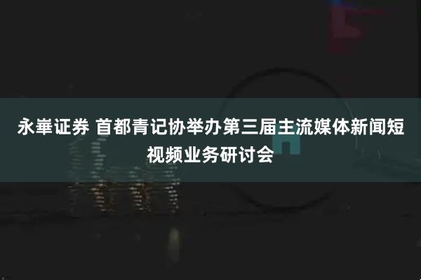 永崋证券 首都青记协举办第三届主流媒体新闻短视频业务研讨会