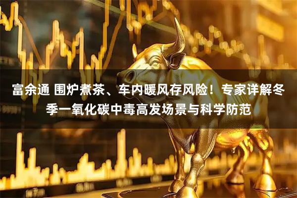 富余通 围炉煮茶、车内暖风存风险！专家详解冬季一氧化碳中毒高发场景与科学防范