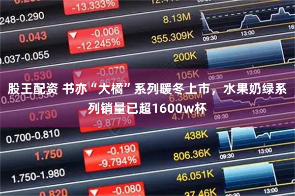 股王配资 书亦“大橘”系列暖冬上市，水果奶绿系列销量已超1600w杯