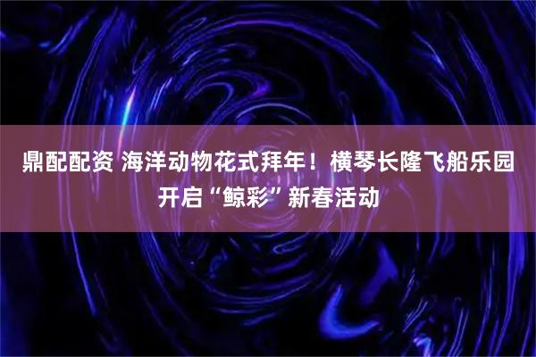 鼎配配资 海洋动物花式拜年！横琴长隆飞船乐园开启“鲸彩”新春活动