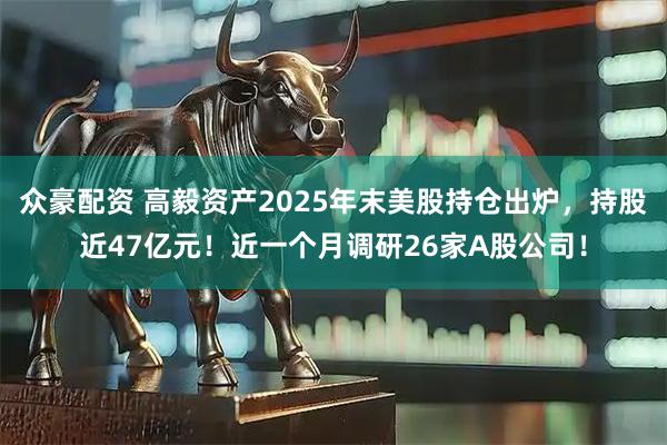 众豪配资 高毅资产2025年末美股持仓出炉，持股近47亿元！近一个月调研26家A股公司！