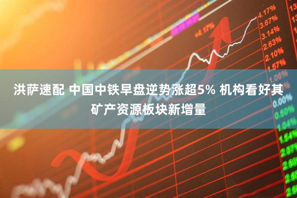 洪萨速配 中国中铁早盘逆势涨超5% 机构看好其矿产资源板块新增量
