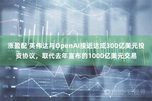 涨盈配 英伟达与OpenAI接近达成300亿美元投资协议，取代去年宣布的1000亿美元交易