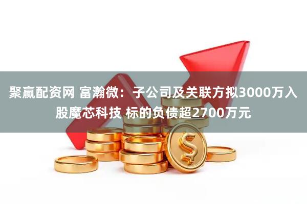 聚赢配资网 富瀚微：子公司及关联方拟3000万入股魔芯科技 标的负债超2700万元