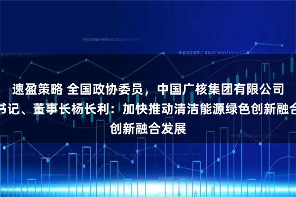 速盈策略 全国政协委员，中国广核集团有限公司党委书记、董事长杨长利：加快推动清洁能源绿色创新融合发展