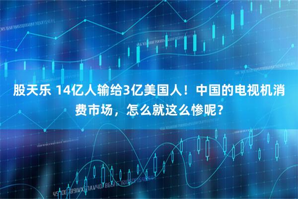 股天乐 14亿人输给3亿美国人！中国的电视机消费市场，怎么就这么惨呢？