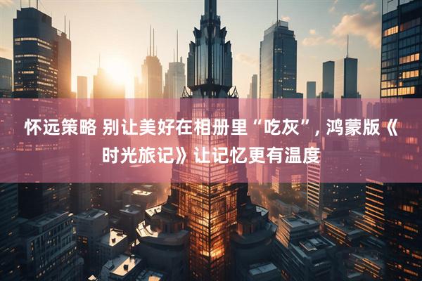 怀远策略 别让美好在相册里“吃灰”, 鸿蒙版《时光旅记》让记忆更有温度