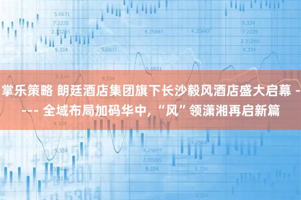 掌乐策略 朗廷酒店集团旗下长沙毅风酒店盛大启幕 ---- 全域布局加码华中, “风”领潇湘再启新篇
